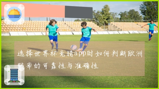 选择世界杯竞猜app时如何判断欧洲赔率的可靠性与准确性