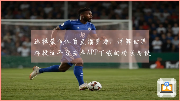 选择最佳体育直播资源，详解世界杯投注平台安卓APP下载的特点与使用体验